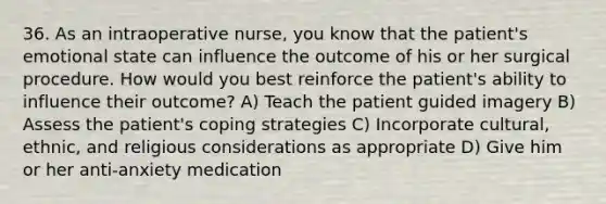 36. As an intraoperative nurse, you know that the patient's emotional state can influence the outcome of his or her surgical procedure. How would you best reinforce the patient's ability to influence their outcome? A) Teach the patient guided imagery B) Assess the patient's coping strategies C) Incorporate cultural, ethnic, and religious considerations as appropriate D) Give him or her anti-anxiety medication