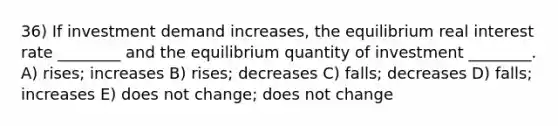 36) If investment demand increases, the equilibrium real interest rate ________ and the equilibrium quantity of investment ________. A) rises; increases B) rises; decreases C) falls; decreases D) falls; increases E) does not change; does not change