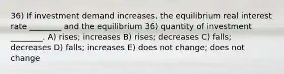 36) If investment demand increases, the equilibrium real interest rate ________ and the equilibrium 36) quantity of investment ________. A) rises; increases B) rises; decreases C) falls; decreases D) falls; increases E) does not change; does not change