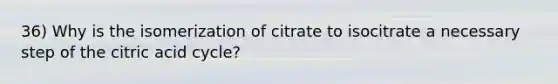 36) Why is the isomerization of citrate to isocitrate a necessary step of the citric acid cycle?