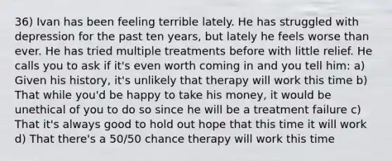 36) Ivan has been feeling terrible lately. He has struggled with depression for the past ten years, but lately he feels worse than ever. He has tried multiple treatments before with little relief. He calls you to ask if it's even worth coming in and you tell him: a) Given his history, it's unlikely that therapy will work this time b) That while you'd be happy to take his money, it would be unethical of you to do so since he will be a treatment failure c) That it's always good to hold out hope that this time it will work d) That there's a 50/50 chance therapy will work this time