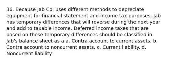 36. Because Jab Co. uses different methods to depreciate equipment for financial statement and income tax purposes, Jab has temporary differences that will reverse during the next year and add to taxable income. Deferred income taxes that are based on these temporary differences should be classified in Jab's balance sheet as a a. Contra account to current assets. b. Contra account to noncurrent assets. c. Current liability. d. Noncurrent liability.