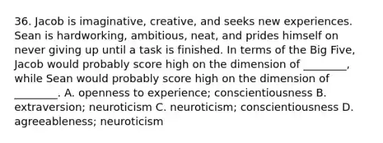 36. Jacob is imaginative, creative, and seeks new experiences. Sean is hardworking, ambitious, neat, and prides himself on never giving up until a task is finished. In terms of the Big Five, Jacob would probably score high on the dimension of ________, while Sean would probably score high on the dimension of ________. A. openness to experience; conscientiousness B. extraversion; neuroticism C. neuroticism; conscientiousness D. agreeableness; neuroticism