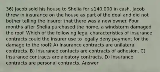 36) Jacob sold his house to Shelia for 140,000 in cash. Jacob threw in insurance on the house as part of the deal and did not bother telling the insurer that there was a new owner. Four months after Shelia purchased the home, a windstorm damaged the roof. Which of the following legal characteristics of insurance contracts could the insurer use to legally deny payment for the damage to the roof? A) Insurance contracts are unilateral contracts. B) Insurance contacts are contracts of adhesion. C) Insurance contracts are aleatory contracts. D) Insurance contracts are personal contracts. Answer