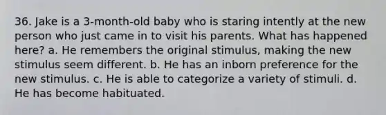 36. Jake is a 3-month-old baby who is staring intently at the new person who just came in to visit his parents. What has happened here? a. He remembers the original stimulus, making the new stimulus seem different. b. He has an inborn preference for the new stimulus. c. He is able to categorize a variety of stimuli. d. He has become habituated.