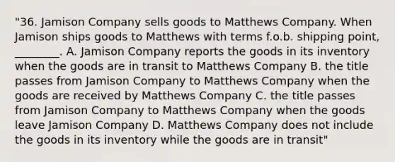 "36. Jamison Company sells goods to Matthews Company. When Jamison ships goods to Matthews with terms f.o.b. shipping point, ________. A. Jamison Company reports the goods in its inventory when the goods are in transit to Matthews Company B. the title passes from Jamison Company to Matthews Company when the goods are received by Matthews Company C. the title passes from Jamison Company to Matthews Company when the goods leave Jamison Company D. Matthews Company does not include the goods in its inventory while the goods are in transit"