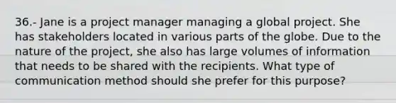 36.- Jane is a project manager managing a global project. She has stakeholders located in various parts of the globe. Due to the nature of the project, she also has large volumes of information that needs to be shared with the recipients. What type of communication method should she prefer for this purpose?