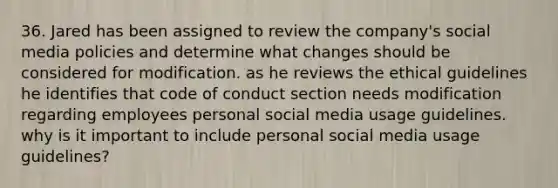 36. Jared has been assigned to review the company's social media policies and determine what changes should be considered for modification. as he reviews the ethical guidelines he identifies that code of conduct section needs modification regarding employees personal social media usage guidelines. why is it important to include personal social media usage guidelines?