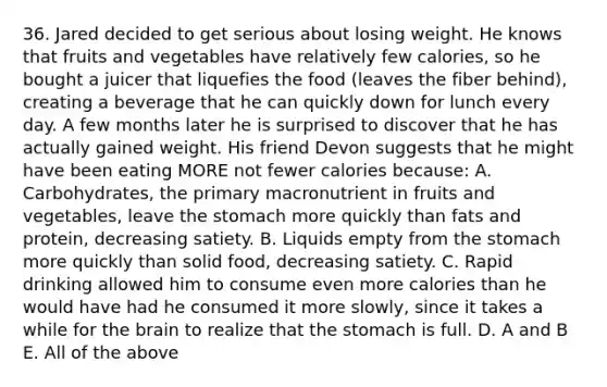 36. Jared decided to get serious about losing weight. He knows that fruits and vegetables have relatively few calories, so he bought a juicer that liquefies the food (leaves the fiber behind), creating a beverage that he can quickly down for lunch every day. A few months later he is surprised to discover that he has actually gained weight. His friend Devon suggests that he might have been eating MORE not fewer calories because: A. Carbohydrates, the primary macronutrient in fruits and vegetables, leave the stomach more quickly than fats and protein, decreasing satiety. B. Liquids empty from the stomach more quickly than solid food, decreasing satiety. C. Rapid drinking allowed him to consume even more calories than he would have had he consumed it more slowly, since it takes a while for the brain to realize that the stomach is full. D. A and B E. All of the above