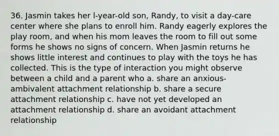 36. Jasmin takes her l-year-old son, Randy, to visit a day-care center where she plans to enroll him. Randy eagerly explores the play room, and when his mom leaves the room to fill out some forms he shows no signs of concern. When Jasmin returns he shows little interest and continues to play with the toys he has collected. This is the type of interaction you might observe between a child and a parent who a. share an anxious-ambivalent attachment relationship b. share a secure attachment relationship c. have not yet developed an attachment relationship d. share an avoidant attachment relationship