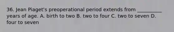 36. Jean Piaget's preoperational period extends from __________ years of age. A. birth to two B. two to four C. two to seven D. four to seven