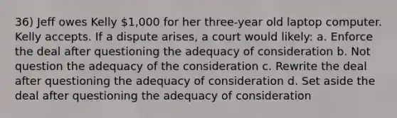 36) Jeff owes Kelly 1,000 for her three-year old laptop computer. Kelly accepts. If a dispute arises, a court would likely: a. Enforce the deal after questioning the adequacy of consideration b. Not question the adequacy of the consideration c. Rewrite the deal after questioning the adequacy of consideration d. Set aside the deal after questioning the adequacy of consideration