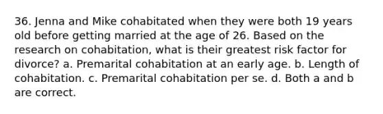 36. Jenna and Mike cohabitated when they were both 19 years old before getting married at the age of 26. Based on the research on cohabitation, what is their greatest risk factor for divorce? a. Premarital cohabitation at an early age. b. Length of cohabitation. c. Premarital cohabitation per se. d. Both a and b are correct.