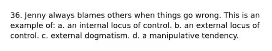 36. Jenny always blames others when things go wrong. This is an example of: a. an internal locus of control. b. an external locus of control. c. external dogmatism. d. a manipulative tendency.