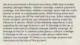 36) Jenny purchased a Personal Auto Policy (PAP) that included property damage liability, collision coverage, medical payments coverage, and other-than-collision coverage. Jenny had too much alcohol to drink at a graduation party. While driving home from the party, Jenny ran off the road and hit a tree. Police responded to the accident, and Jenny was arrested for driving under the influence of alcohol. Which of the following statements is true regarding the damage to Jenny's car? A) Damage to the car is covered under Jenny's property damage liability coverage. B) Damage to the car is covered under Jenny's collision coverage. C) Damage to the car is covered under Jenny's other-than-collision loss coverage. D) There is no coverage as Jenny was intoxicated at the time of the accident.