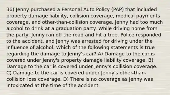 36) Jenny purchased a Personal Auto Policy (PAP) that included property damage liability, collision coverage, medical payments coverage, and other-than-collision coverage. Jenny had too much alcohol to drink at a graduation party. While driving home from the party, Jenny ran off the road and hit a tree. Police responded to the accident, and Jenny was arrested for driving under the influence of alcohol. Which of the following statements is true regarding the damage to Jenny's car? A) Damage to the car is covered under Jenny's property damage liability coverage. B) Damage to the car is covered under Jenny's collision coverage. C) Damage to the car is covered under Jenny's other-than-collision loss coverage. D) There is no coverage as Jenny was intoxicated at the time of the accident.