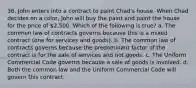 36. John enters into a contract to paint Chad's house. When Chad decides on a color, John will buy the paint and paint the house for the price of 2,500. Which of the following is true? a. The common law of contracts governs because this is a mixed contract (one for services and goods). b. The common law of contracts governs because the predominant factor of the contract is for the sale of services and not goods. c. The Uniform Commercial Code governs because a sale of goods is involved. d. Both the common law and the Uniform Commercial Code will govern this contract.