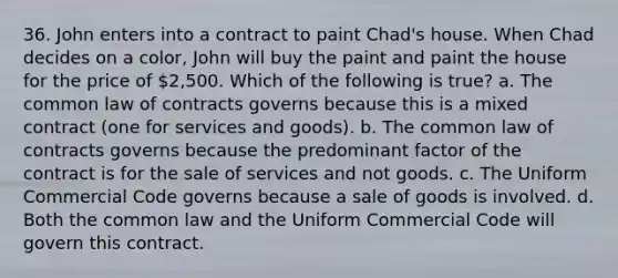 36. John enters into a contract to paint Chad's house. When Chad decides on a color, John will buy the paint and paint the house for the price of 2,500. Which of the following is true? a. The common law of contracts governs because this is a mixed contract (one for services and goods). b. The common law of contracts governs because the predominant factor of the contract is for the sale of services and not goods. c. The Uniform Commercial Code governs because a sale of goods is involved. d. Both the common law and the Uniform Commercial Code will govern this contract.