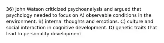 36) John Watson criticized psychoanalysis and argued that psychology needed to focus on A) observable conditions in the environment. B) internal thoughts and emotions. C) culture and social interaction in cognitive development. D) genetic traits that lead to personality development.