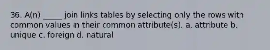 36. A(n) _____ join links tables by selecting only the rows with common values in their common attribute(s). a. attribute b. unique c. foreign d. natural