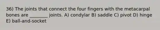 36) The joints that connect the four fingers with the metacarpal bones are ________ joints. A) condylar B) saddle C) pivot D) hinge E) ball-and-socket