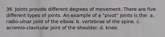 36. Joints provide different degrees of movement. There are five different types of joints. An example of a "pivot" joints is the: a. radio-ulnar joint of the elbow. b. vertebrae of the spine. c. acromio-clavicular joint of the shoulder. d. knee.