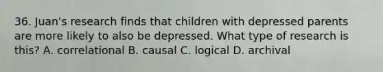 36. Juan's research finds that children with depressed parents are more likely to also be depressed. What type of research is this? A. correlational B. causal C. logical D. archival