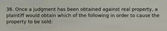 36. Once a judgment has been obtained against real property, a plaintiff would obtain which of the following in order to cause the property to be sold: