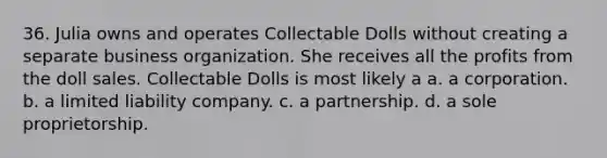 36. Julia owns and operates Collectable Dolls without creating a separate business organization. She receives all the profits from the doll sales. Collectable Dolls is most likely a​ a. ​a corporation. b. ​a limited liability company. c. ​a partnership. d. ​a sole proprietorship.