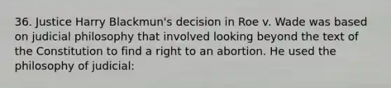 36. Justice Harry Blackmun's decision in Roe v. Wade was based on judicial philosophy that involved looking beyond the text of the Constitution to find a right to an abortion. He used the philosophy of judicial: