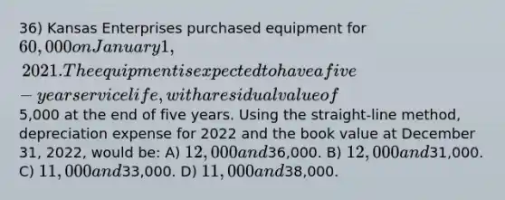 36) Kansas Enterprises purchased equipment for 60,000 on January 1, 2021. The equipment is expected to have a five-year service life, with a residual value of5,000 at the end of five years. Using the straight-line method, depreciation expense for 2022 and the book value at December 31, 2022, would be: A) 12,000 and36,000. B) 12,000 and31,000. C) 11,000 and33,000. D) 11,000 and38,000.