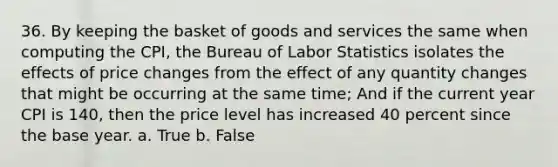 36. By keeping the basket of goods and services the same when computing the CPI, the Bureau of Labor Statistics isolates the effects of price changes from the effect of any quantity changes that might be occurring at the same time; And if the current year CPI is 140, then the price level has increased 40 percent since the base year. a. True b. False