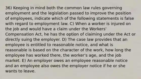 36) Keeping in mind both the common law rules governing employment and the legislation passed to improve the position of employees, indicate which of the following statements is false with regard to employment law. C) When a worker is injured on the job and would have a claim under the Workers' Compensation Act, he has the option of claiming under the Act or directly suing the employer. D) The case law provides that an employee is entitled to reasonable notice, and what is reasonable is based on the character of the work, how long the employee has worked there, the worker's age, and the job market. E) An employer owes an employee reasonable notice and an employee also owes the employer notice if he or she wants to leave.