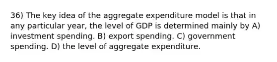 36) The key idea of the aggregate expenditure model is that in any particular year, the level of GDP is determined mainly by A) investment spending. B) export spending. C) government spending. D) the level of aggregate expenditure.