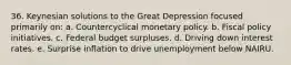 36. Keynesian solutions to the Great Depression focused primarily on: a. Countercyclical monetary policy. b. Fiscal policy initiatives. c. Federal budget surpluses. d. Driving down interest rates. e. Surprise inflation to drive unemployment below NAIRU.