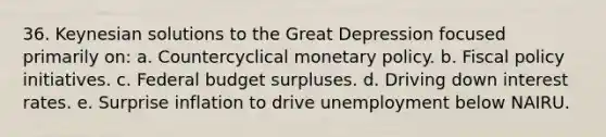 36. Keynesian solutions to the Great Depression focused primarily on: a. Countercyclical monetary policy. b. Fiscal policy initiatives. c. Federal budget surpluses. d. Driving down interest rates. e. Surprise inflation to drive unemployment below NAIRU.