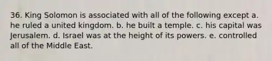 36. King Solomon is associated with all of the following except a. he ruled a united kingdom. b. he built a temple. c. his capital was Jerusalem. d. Israel was at the height of its powers. e. controlled all of the Middle East.