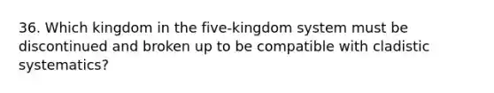 36. Which kingdom in the five-kingdom system must be discontinued and broken up to be compatible with cladistic systematics?