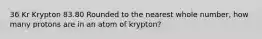 36 Kr Krypton 83.80 Rounded to the nearest whole number, how many protons are in an atom of krypton?