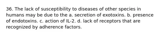 36. The lack of susceptibility to diseases of other species in humans may be due to the a. secretion of exotoxins. b. presence of endotoxins. c. action of IL-2. d. lack of receptors that are recognized by adherence factors.