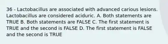 36 - Lactobacillus are associated with advanced carious lesions. Lactobacillus are considered aciduric. A. Both statements are TRUE B. Both statements are FALSE C. The first statement is TRUE and the second is FALSE D. The first statement is FALSE and the second is TRUE