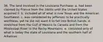 36. The land involved in the Louisiana Purchase: a. had been claimed by France from the 1600s until the United States acquired it. b. included all of what is now Texas and the American Southwest. c. was considered by Jefferson to be practically worthless, yet he did not want it to fall into British hands. d. stretched from the Gulf of Mexico to Canada and from the Mississippi River to the Rocky Mountains. e. consisted only of what is today the state of Louisiana and the southern half of Arkansas