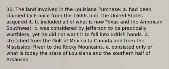 36. The land involved in the Louisiana Purchase: a. had been claimed by France from the 1600s until the United States acquired it. b. included all of what is now Texas and the American Southwest. c. was considered by Jefferson to be practically worthless, yet he did not want it to fall into British hands. d. stretched from the Gulf of Mexico to Canada and from the Mississippi River to the Rocky Mountains. e. consisted only of what is today the state of Louisiana and the southern half of Arkansas