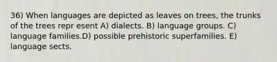 36) When languages are depicted as leaves on trees, the trunks of the trees repr esent A) dialects. B) language groups. C) language families.D) possible prehistoric superfamilies. E) language sects.