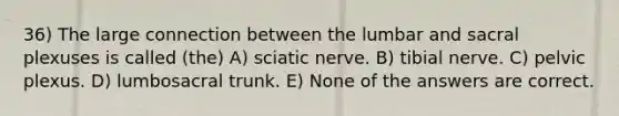 36) The large connection between the lumbar and sacral plexuses is called (the) A) sciatic nerve. B) tibial nerve. C) pelvic plexus. D) lumbosacral trunk. E) None of the answers are correct.