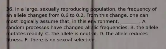 36. In a large, sexually reproducing population, the frequency of an allele changes from 0.6 to 0.2. From this change, one can most logically assume that, in this environment, ________. A. random processes have changed allelic frequencies. B. the allele mutates readily. C. the allele is neutral. D. the allele reduces fitness. E. there is no sexual selection.