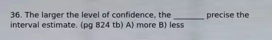 36. The larger the level of confidence, the ________ precise the interval estimate. (pg 824 tb) A) more B) less