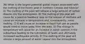 36) What is the largest potential global impact associated with the melting of the frozen peat in northern Canada and Siberia? A) The melting of the peat will release a large amount of carbon dioxide into the atmosphere. B) The melting of the peat will cause for a positive feedback loop as the release of methane will cause an increase in temperature and, consequently, more melting. C) It will cause an increase in fossil fuel use as people would need to move away from the area. D) The change in temperature will cause for an increase in water content in the subsurface leading to the lubrication of faults and ultimately increased earthquake activity. E) The melting of the peat will release a large amount of water vapour into the atmosphere.