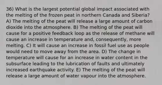 36) What is the largest potential global impact associated with the melting of the frozen peat in northern Canada and Siberia? A) The melting of the peat will release a large amount of carbon dioxide into the atmosphere. B) The melting of the peat will cause for a positive feedback loop as the release of methane will cause an increase in temperature and, consequently, more melting. C) It will cause an increase in fossil fuel use as people would need to move away from the area. D) The change in temperature will cause for an increase in water content in the subsurface leading to the lubrication of faults and ultimately increased earthquake activity. E) The melting of the peat will release a large amount of water vapour into the atmosphere.