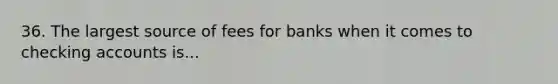 36. The largest source of fees for banks when it comes to checking accounts is...